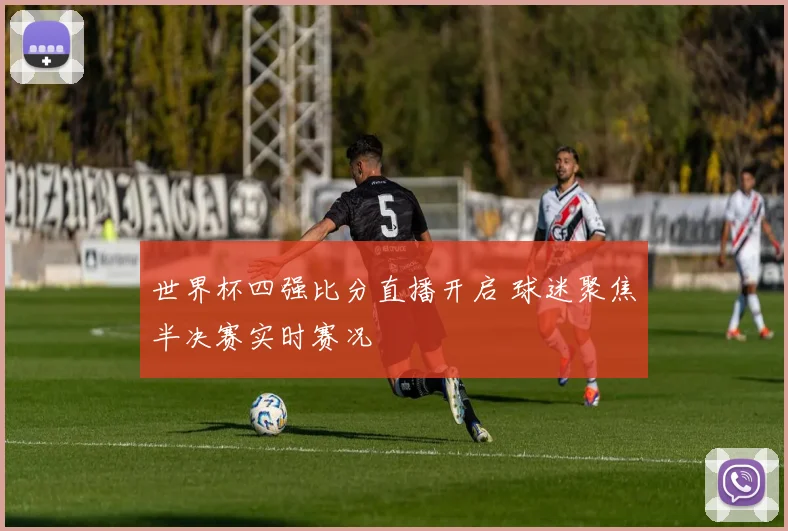 世界杯四强比分直播开启 球迷聚焦半决赛实时赛况