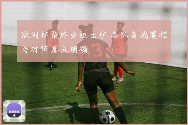 欧洲杯最终分组出炉 各队备战赛程与对阵看点明确