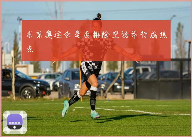 东京奥运会是否排除空场举行成焦点