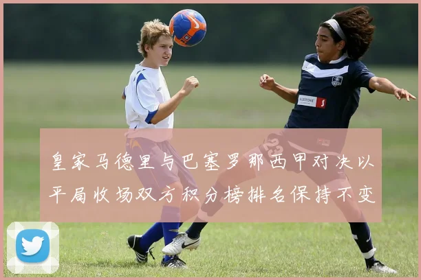 皇家马德里与巴塞罗那西甲对决以平局收场双方积分榜排名保持不变