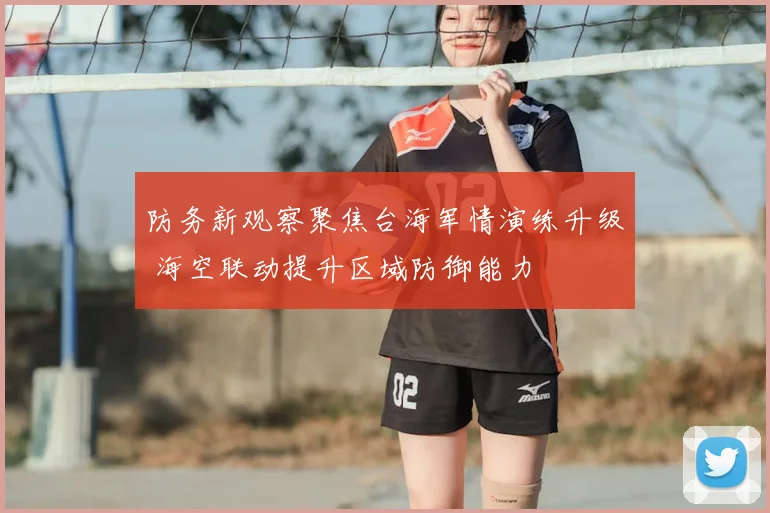 防务新观察聚焦台海军情演练升级 海空联动提升区域防御能力