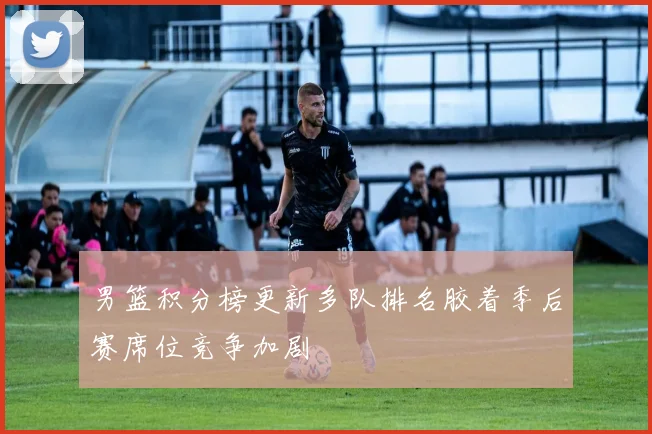 男篮积分榜更新多队排名胶着季后赛席位竞争加剧