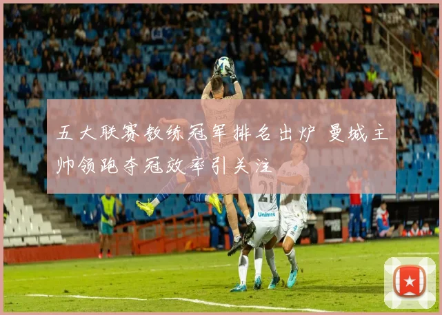 五大联赛教练冠军排名出炉 曼城主帅领跑夺冠效率引关注