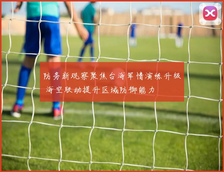 防务新观察聚焦台海军情演练升级 海空联动提升区域防御能力