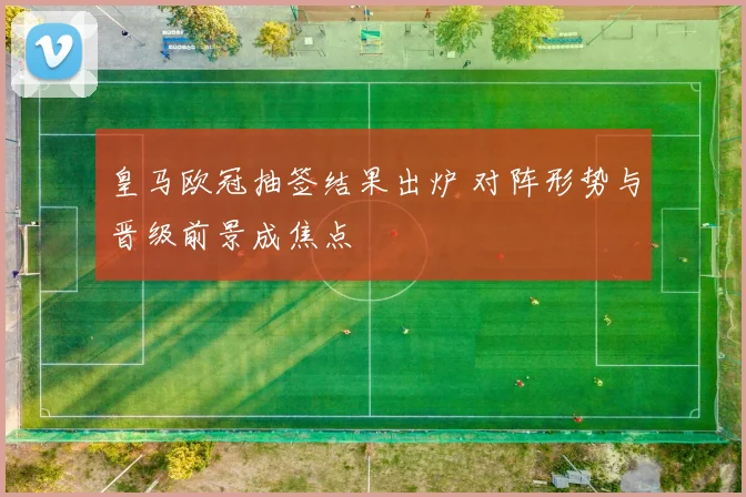 皇马欧冠抽签结果出炉 对阵形势与晋级前景成焦点