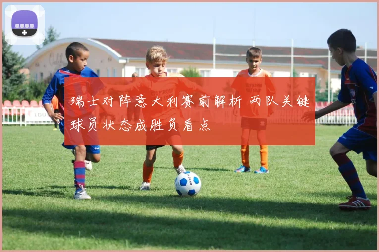 瑞士对阵意大利赛前解析 两队关键球员状态成胜负看点