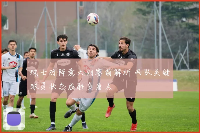 瑞士对阵意大利赛前解析 两队关键球员状态成胜负看点
