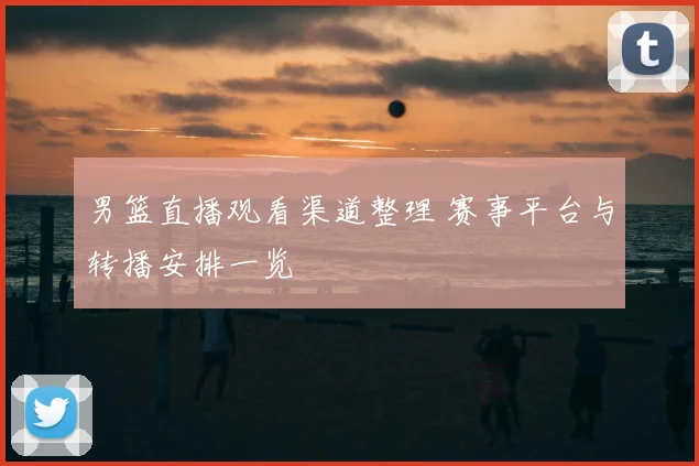 男篮直播观看渠道整理 赛事平台与转播安排一览