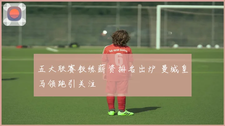 五大联赛教练薪资排名出炉 曼城皇马领跑引关注